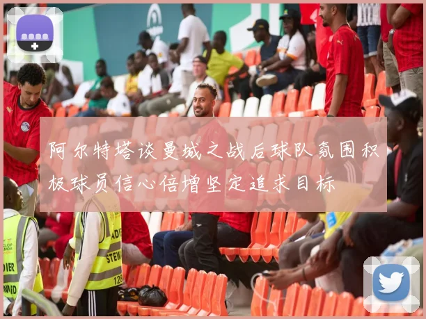 阿尔特塔谈曼城之战后球队氛围积极球员信心倍增坚定追求目标