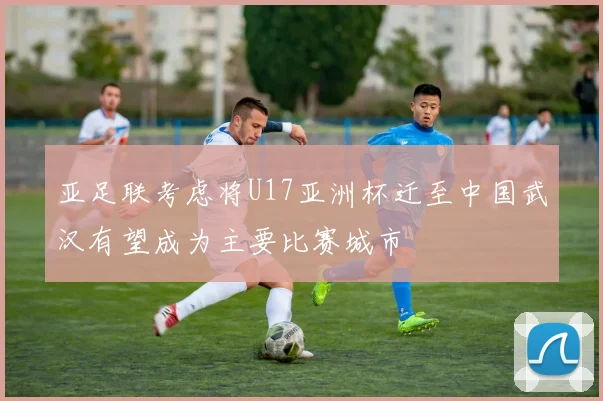 亚足联考虑将U17亚洲杯迁至中国武汉有望成为主要比赛城市
