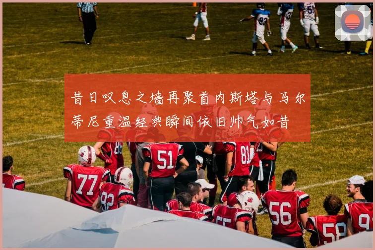 昔日叹息之墙再聚首内斯塔与马尔蒂尼重温经典瞬间依旧帅气如昔