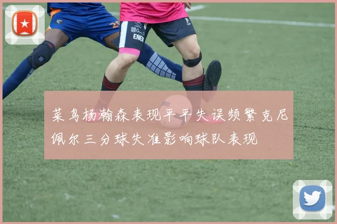 菜鸟杨瀚森表现平平失误频繁克尼佩尔三分球失准影响球队表现
