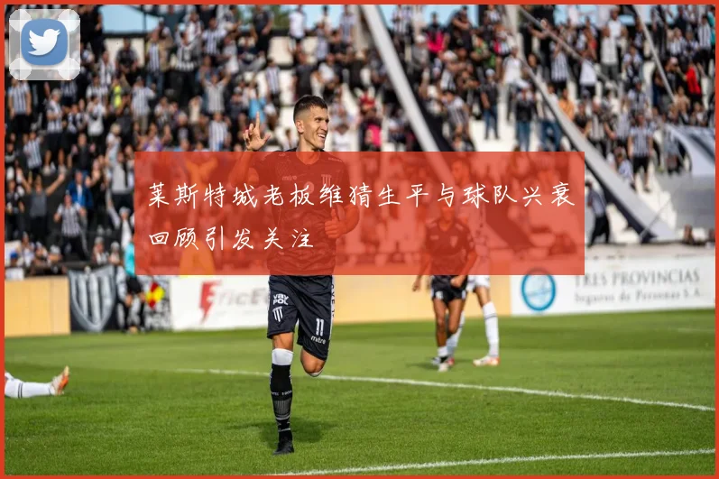 莱斯特城老板维猜生平与球队兴衰回顾引发关注
