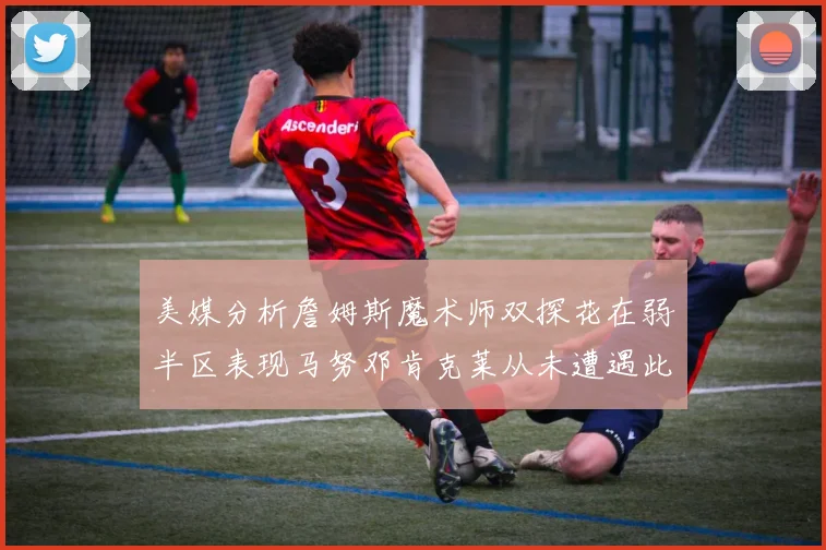 美媒分析詹姆斯魔术师双探花在弱半区表现马努邓肯克莱从未遭遇此情况