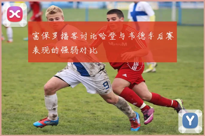 富保罗播客讨论哈登与韦德季后赛表现的强弱对比