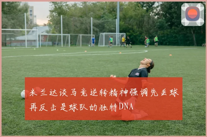 米兰达谈马竞逆转精神强调先丢球再反击是球队的独特DNA