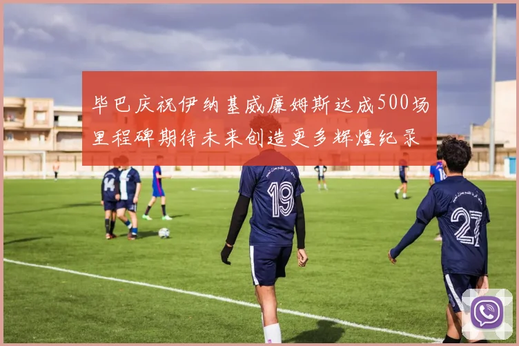 毕巴庆祝伊纳基威廉姆斯达成500场里程碑期待未来创造更多辉煌纪录