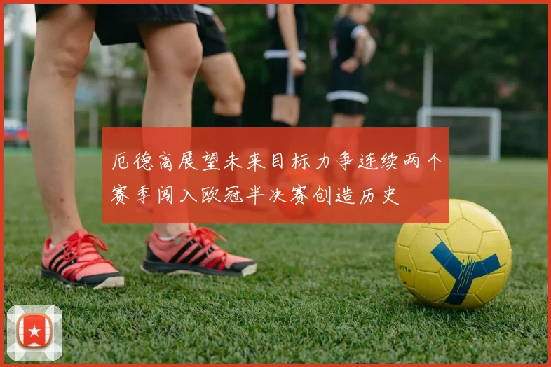 厄德高展望未来目标力争连续两个赛季闯入欧冠半决赛创造历史