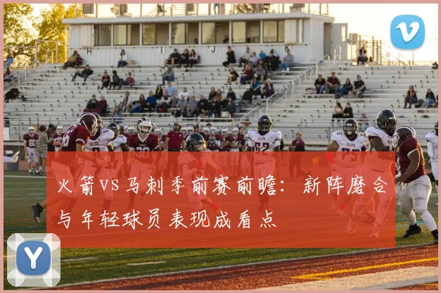 火箭vs马刺季前赛前瞻：新阵磨合与年轻球员表现成看点