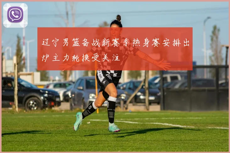 辽宁男篮备战新赛季热身赛安排出炉主力轮换受关注