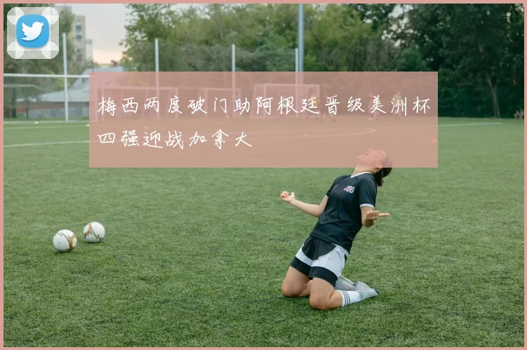 梅西两度破门助阿根廷晋级美洲杯四强迎战加拿大