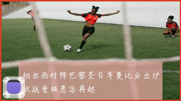 切尔西对阵巴黎圣日耳曼比分出炉欧战晋级悬念再起