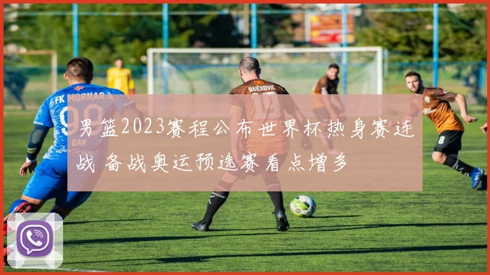 男篮2023赛程公布世界杯热身赛连战 备战奥运预选赛看点增多