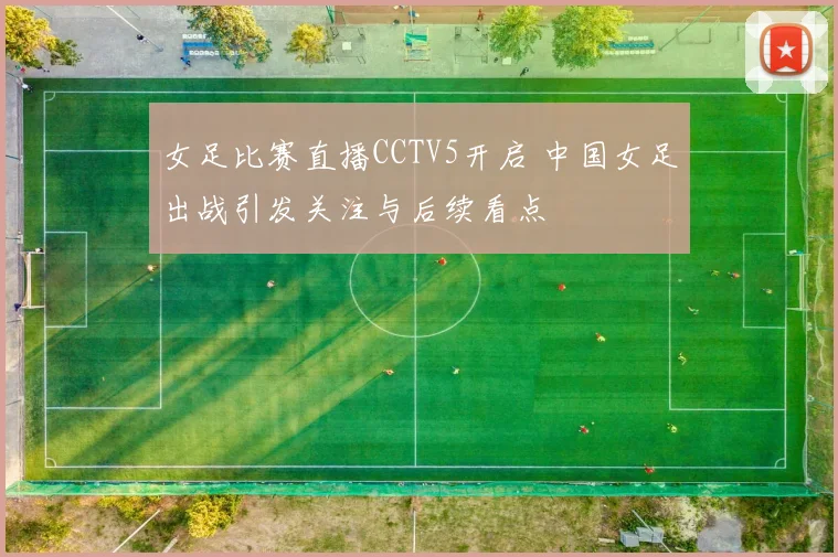 女足比赛直播CCTV5开启 中国女足出战引发关注与后续看点