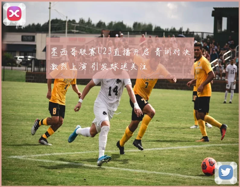 墨西哥联赛U23直播开启 青训对决激烈上演 引发球迷关注