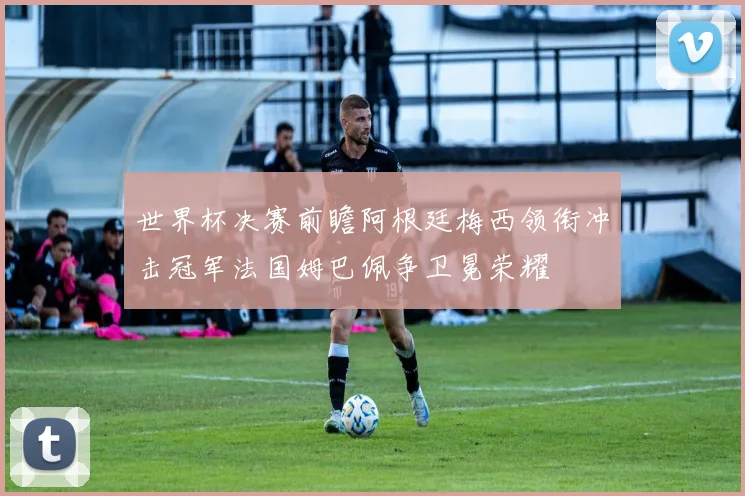 世界杯决赛前瞻阿根廷梅西领衔冲击冠军法国姆巴佩争卫冕荣耀