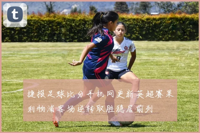 捷报足球比分手机网更新英超赛果利物浦客场逆转取胜稳居前列