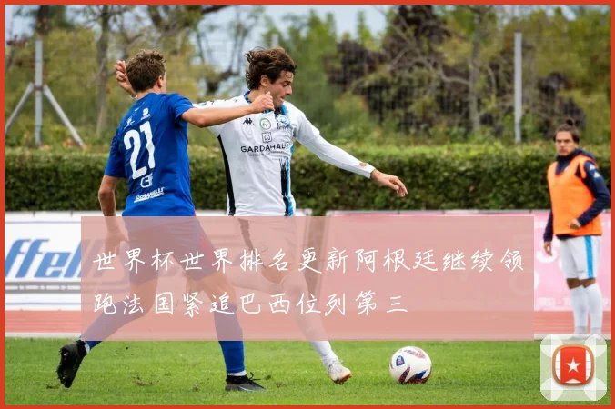 世界杯世界排名更新阿根廷继续领跑法国紧追巴西位列第三